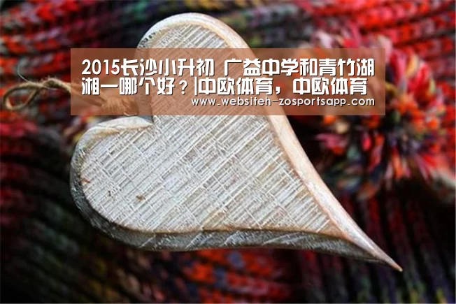 2015长沙小升初 广益中学和青竹湖湘一哪个好?|中欧体育,中欧体育app,中欧体育官网,中欧体育官网入口(图1) 中欧体育,中欧体育app,中欧体育官网,中欧体育官网入口